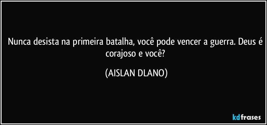 Nunca desista na primeira batalha, você pode vencer a guerra. Deus é corajoso e você? (AISLAN DLANO)