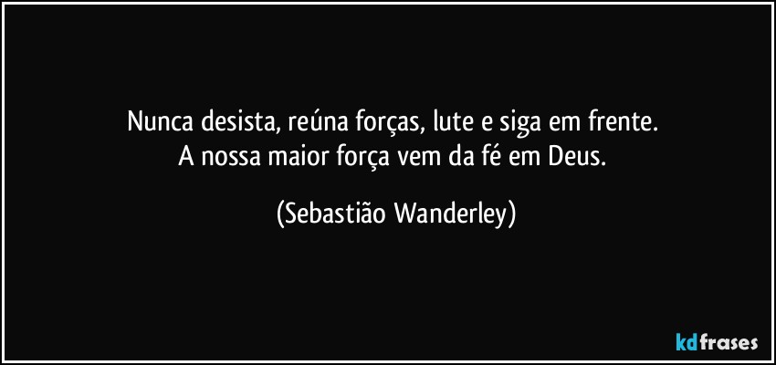 Nunca desista, reúna forças, lute e siga em frente. 
A nossa maior força vem da fé em Deus. (Sebastião Wanderley)