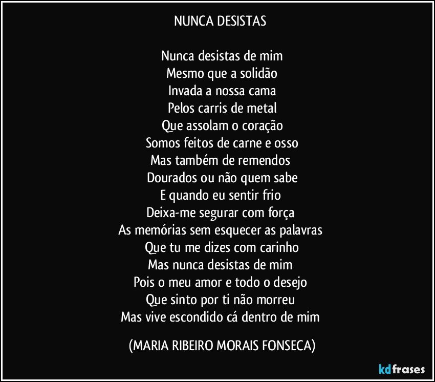 NUNCA DESISTAS 

Nunca desistas de mim
Mesmo que a solidão
Invada a nossa cama
Pelos carris de metal
Que assolam o coração
Somos feitos de carne e osso
Mas também de remendos 
Dourados ou não quem sabe
E quando eu sentir frio 
Deixa-me segurar com força 
As memórias sem esquecer as palavras 
Que tu me dizes com carinho
Mas nunca desistas de mim 
Pois o meu amor e todo o desejo 
Que sinto por ti não morreu 
Mas vive escondido cá dentro de mim (MARIA RIBEIRO MORAIS FONSECA)