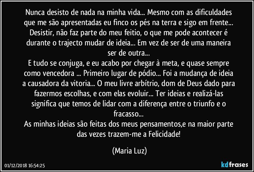 Nunca desisto de nada na minha vida... Mesmo com as dificuldades que me são apresentadas eu finco os pés na terra e sigo em frente... 
Desistir, não faz parte do meu feitio, o que me pode acontecer é durante o trajecto mudar de ideia... Em vez de ser de uma maneira ser de outra... 
E tudo se conjuga, e eu acabo por chegar à meta, e quase sempre como vencedora ... Primeiro lugar de pódio... Foi a mudança de ideia a causadora da vitoria... O meu livre arbítrio, dom de Deus dado para  fazermos escolhas, e com elas evoluir... Ter ideias e realizá-las significa que temos de lidar com a diferença entre o triunfo e o fracasso... 
As minhas ideias são feitas dos meus pensamentos,e na maior parte das vezes trazem-me a Felicidade! (Maria Luz)