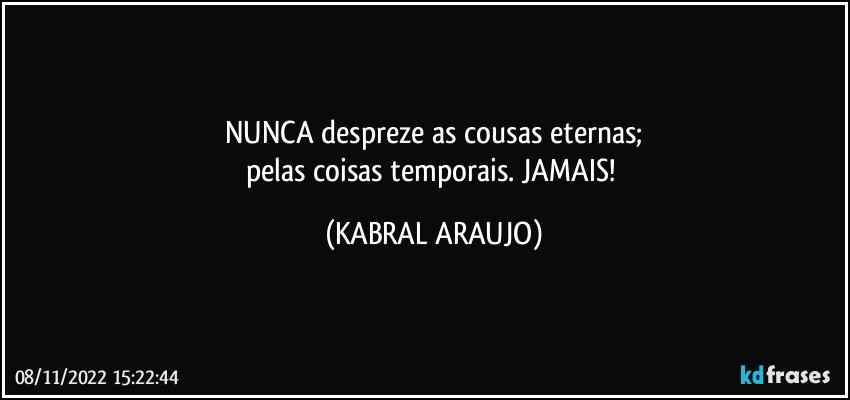 NUNCA despreze as cousas eternas;
pelas coisas temporais. JAMAIS! (KABRAL ARAUJO)