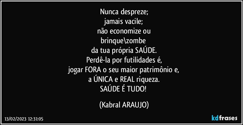 Nunca despreze;
jamais vacile;
não economize ou
brinque\zombe 
da tua própria SAÚDE.
Perdê-la por futilidades é,
jogar FORA o seu maior patrimônio e,
a ÚNICA e REAL riqueza.
SAÚDE É TUDO! (KABRAL ARAUJO)