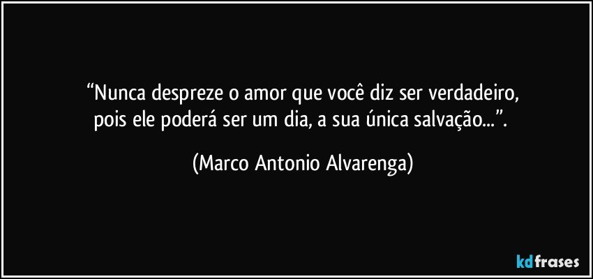 “Nunca despreze o amor que você diz ser verdadeiro,
pois ele poderá ser um dia, a sua única salvação...”. (Marco Antonio Alvarenga)