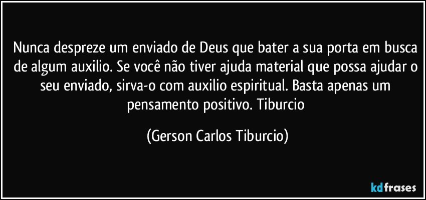 Nunca despreze um enviado de Deus que bater a sua porta em busca de algum auxilio. Se você não tiver ajuda material que possa ajudar o seu enviado, sirva-o com auxilio espiritual. Basta apenas um pensamento positivo.    Tiburcio (Gerson Carlos Tiburcio)