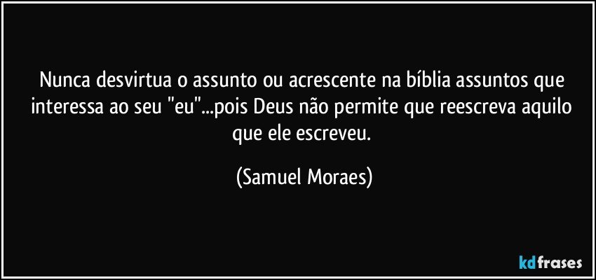 Nunca desvirtua o assunto ou acrescente na bíblia assuntos que interessa ao seu "eu"...pois Deus não permite que reescreva aquilo que ele escreveu. (Samuel Moraes)