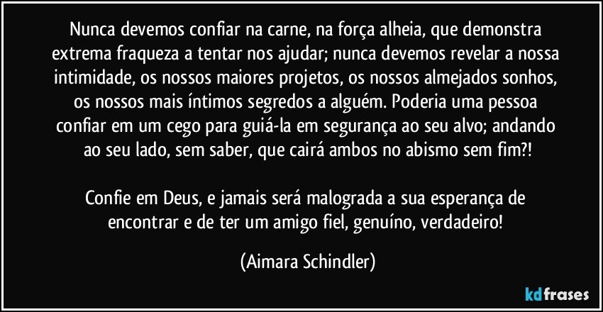 Nunca devemos confiar na carne, na força alheia, que demonstra extrema fraqueza a tentar nos ajudar; nunca devemos revelar a nossa intimidade, os nossos maiores projetos, os nossos almejados sonhos, os nossos mais íntimos segredos a alguém. Poderia uma pessoa confiar em um cego para guiá-la em segurança ao seu alvo;  andando ao seu lado, sem saber, que cairá ambos no abismo sem fim?!

Confie em Deus, e jamais será malograda a sua esperança de encontrar e de ter um amigo fiel, genuíno, verdadeiro! (Aimara Schindler)