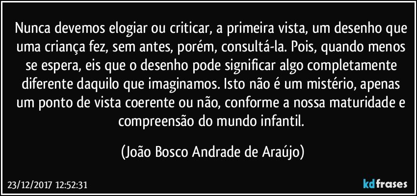 Nunca devemos elogiar ou criticar, a primeira vista, um desenho que uma criança fez, sem antes, porém, consultá-la. Pois, quando menos se espera, eis que o desenho pode significar algo completamente diferente daquilo que imaginamos.  Isto não é um mistério, apenas um ponto de vista coerente ou não, conforme a nossa maturidade e compreensão do mundo infantil. (João Bosco Andrade de Araújo)