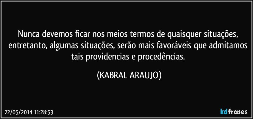 Nunca devemos ficar nos meios termos de quaisquer situações, entretanto, algumas situações, serão mais favoráveis que admitamos tais providencias e procedências. (KABRAL ARAUJO)