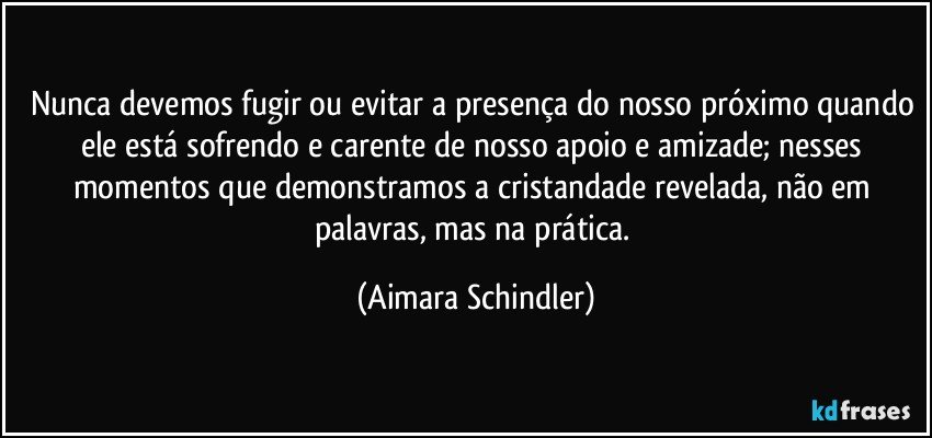 Nunca devemos fugir ou evitar a presença do nosso próximo quando ele está sofrendo e carente de nosso apoio e amizade; nesses momentos que demonstramos a cristandade revelada, não em palavras, mas na prática. (Aimara Schindler)