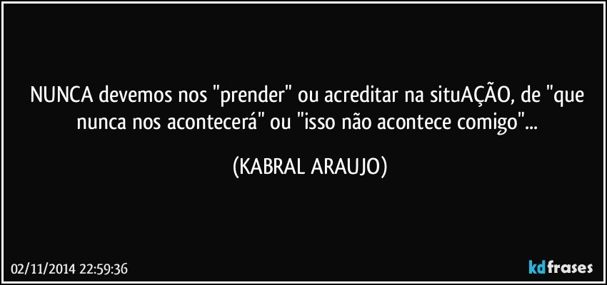 NUNCA devemos nos "prender" ou acreditar na situAÇÃO, de "que nunca nos acontecerá" ou "isso não acontece comigo"... (KABRAL ARAUJO)