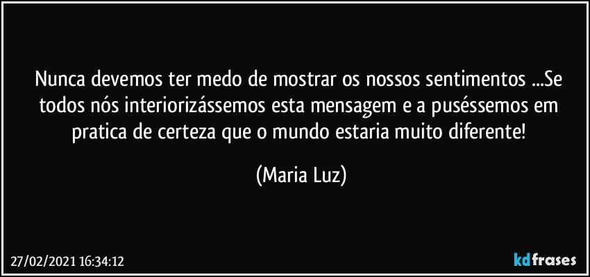 Nunca devemos ter medo de mostrar os nossos sentimentos ...Se todos nós interiorizássemos esta mensagem  e a puséssemos em pratica de certeza que o mundo estaria muito diferente! (Maria Luz)