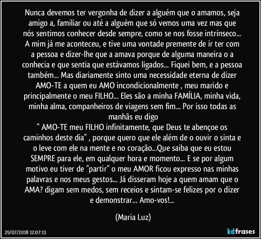 Nunca devemos ter vergonha de dizer a alguém que o amamos, seja amigo/a, familiar ou até a alguém que só vemos uma vez mas que nós sentimos conhecer desde sempre, como se nos fosse intrínseco... A mim já me aconteceu, e tive uma vontade premente de ir ter com a pessoa e dizer-lhe que a amava porque de alguma maneira o /a conhecia e que sentia que estávamos ligados... Fiquei bem, e a pessoa também... Mas diariamente sinto uma necessidade eterna de dizer AMO-TE a quem eu AMO incondicionalmente , meu marido e principalmente o meu FILHO... Eles são a minha FAMÍLIA, minha vida, minha alma, companheiros de viagens sem fim... Por isso todas as manhãs eu digo
" AMO-TE meu FILHO infinitamente, que Deus te abençoe os caminhos deste dia" , porque quero que ele além de o ouvir o sinta e o leve com ele na mente e no coração...Que saiba que eu estou SEMPRE para ele, em qualquer hora e momento... E se por algum motivo eu tiver de "partir" o meu AMOR ficou expresso nas minhas palavras e nos meus gestos... Já disseram hoje a quem amam que o/ AMA? digam sem medos, sem receios e sintam-se felizes por o dizer e demonstrar... Amo-vos!... (Maria Luz)