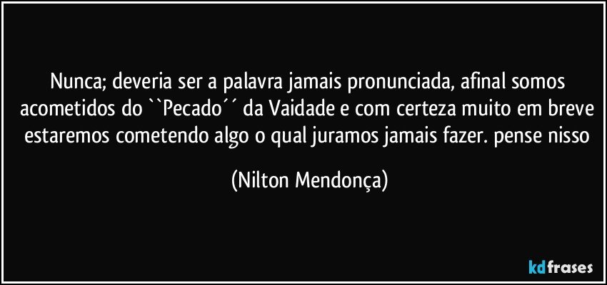 Nunca; deveria ser a palavra jamais pronunciada, afinal somos acometidos do ``Pecado´´ da Vaidade e com certeza muito em breve estaremos cometendo algo o qual juramos jamais fazer. pense nisso (Nilton Mendonça)