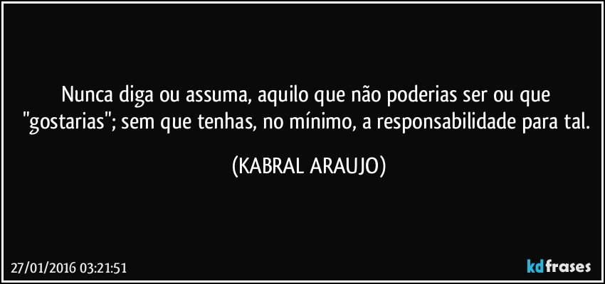 Nunca diga ou assuma, aquilo que não poderias ser ou que "gostarias"; sem que tenhas, no mínimo, a responsabilidade para tal. (KABRAL ARAUJO)