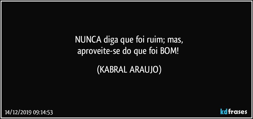 NUNCA diga que foi ruim; mas,
aproveite-se do que foi BOM! (KABRAL ARAUJO)