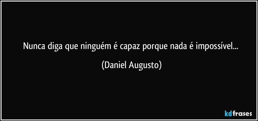 Nunca diga que ninguém é capaz porque nada é impossível... (Daniel Augusto)