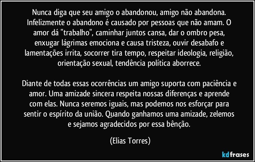 Nunca diga que seu amigo o abandonou, amigo não abandona. Infelizmente o abandono é causado por pessoas que não amam. O amor dá "trabalho", caminhar juntos cansa, dar o ombro pesa, enxugar lágrimas emociona e causa tristeza, ouvir desabafo e lamentações irrita, socorrer tira tempo, respeitar ideologia, religião, orientação sexual, tendência política aborrece. 
 
Diante de todas essas ocorrências um amigo suporta com paciência e amor. Uma amizade sincera respeita nossas diferenças e aprende com elas. Nunca seremos iguais, mas podemos nos esforçar para sentir o espírito da união. Quando ganhamos uma amizade, zelemos e sejamos agradecidos por essa bênção. (Elias Torres)