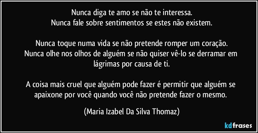 Nunca diga te amo se não te interessa.
Nunca fale sobre sentimentos se estes não existem.

Nunca toque numa vida se não pretende romper um coração.
Nunca olhe nos olhos de alguém se não quiser vê-lo se derramar em lágrimas por causa de ti.

A coisa mais cruel que alguém pode fazer é permitir que alguém se apaixone por você quando você não pretende fazer o mesmo. (Maria Izabel Da Silva Thomaz)