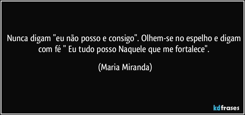 Nunca digam "eu não posso e consigo". Olhem-se no espelho e digam com fé " Eu tudo posso Naquele que me fortalece". (Maria Miranda)