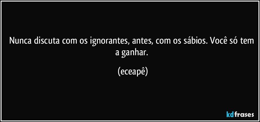 Nunca discuta com os ignorantes, antes, com os sábios. Você só tem a ganhar. (eceapê)