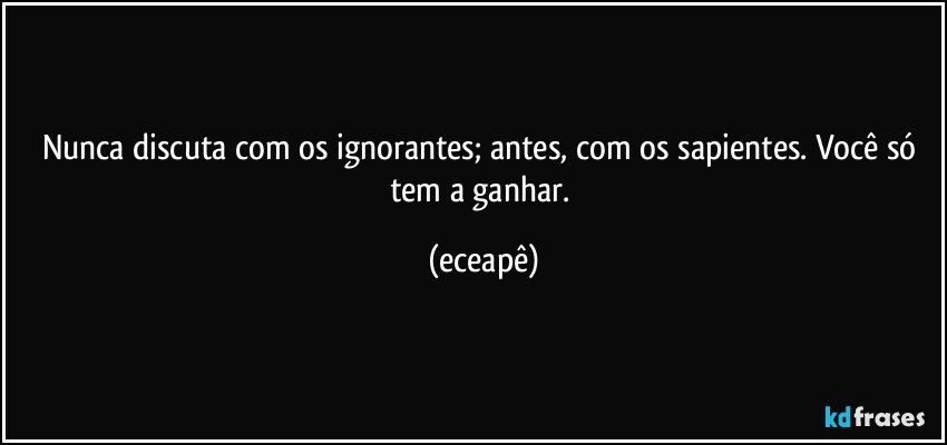 Nunca discuta com os ignorantes; antes, com os sapientes. Você só tem a ganhar. (eceapê)