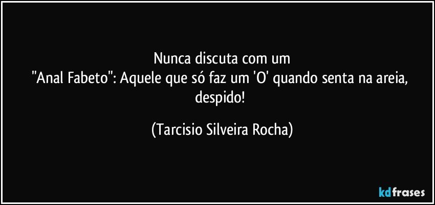 Nunca discuta com um
"Anal Fabeto": Aquele que só faz um 'O' quando senta na areia, despido! (Tarcisio Silveira Rocha)