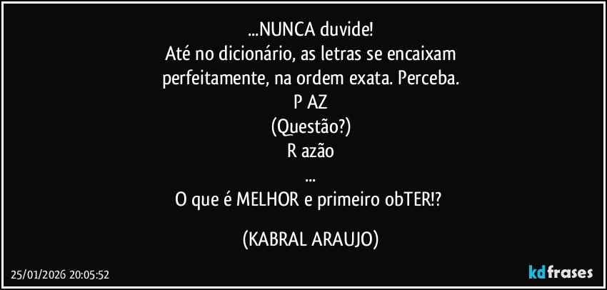 ...NUNCA duvide!
Até no dicionário, as letras se encaixam
perfeitamente, na ordem exata. Perceba.
P AZ
(Questão?)
R azão
...
O que é MELHOR e primeiro obTER!? (KABRAL ARAUJO)