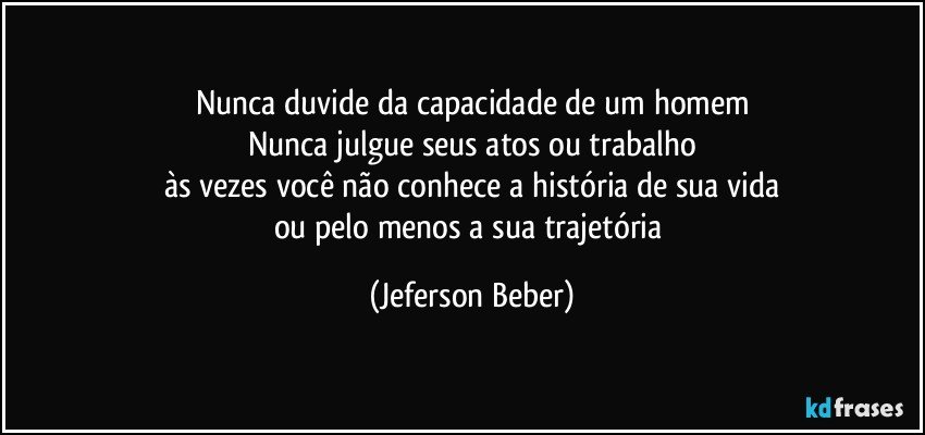 Nunca duvide da capacidade de um homem
Nunca julgue seus atos ou trabalho
às vezes você não conhece a história de sua vida
ou pelo menos a sua trajetória (Jeferson Beber)