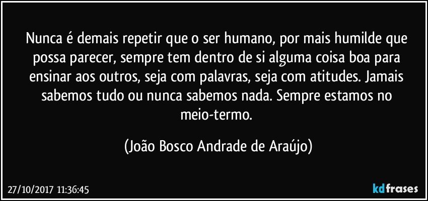 Nunca é demais repetir que o ser humano, por mais humilde que possa parecer, sempre tem dentro de si alguma coisa boa para ensinar aos outros, seja com palavras, seja com atitudes. Jamais sabemos tudo ou nunca sabemos nada. Sempre estamos no meio-termo. (João Bosco Andrade de Araújo)