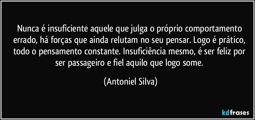 Nunca é insuficiente aquele que julga o próprio comportamento errado, há forças que ainda relutam no seu pensar. Logo é prático, todo o pensamento constante. Insuficiência mesmo, é ser feliz por ser passageiro e fiel aquilo que logo some. (Antoniel Silva)