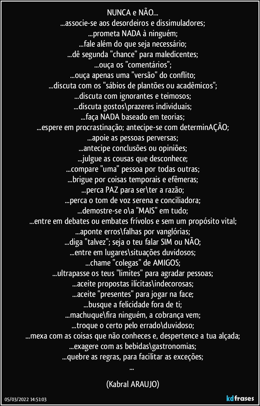 NUNCA e NÃO...
...associe-se aos desordeiros e dissimuladores;
...prometa NADA à ninguém;
...fale além do que seja necessário;
...dê segunda "chance" para maledicentes;
...ouça os "comentários";
...ouça apenas uma "versão" do conflito;
...discuta com os "sábios de plantões ou acadêmicos";
...discuta com ignorantes e teimosos;
...discuta gostos\prazeres individuais;
...faça NADA baseado em teorias;
...espere em procrastinação; antecipe-se com determinAÇÃO;
...apoie as pessoas perversas;
...antecipe conclusões ou opiniões;
...julgue as cousas que desconhece;
...compare "uma" pessoa por todas outras;
...brigue por coisas temporais e efêmeras;
...perca PAZ para ser\ter a razão;
...perca o tom de voz serena e conciliadora;
...demostre-se o\a "MAIS" em tudo;
...entre em debates ou embates frívolos e sem um propósito vital;
...aponte erros\falhas por vanglórias;
...diga "talvez"; seja o teu falar SIM ou NÃO;
...entre em lugares\situações duvidosos;
...chame "colegas" de AMIGOS;
...ultrapasse os teus "limites" para agradar pessoas;
...aceite propostas ilícitas\indecorosas;
...aceite "presentes" para jogar na face;
...busque a felicidade fora de ti;
...machuque\fira ninguém, a cobrança vem;
...troque o certo pelo errado\duvidoso;
...mexa com as coisas que não conheces e, despertence a tua alçada;
...exagere com as bebidas\gastronomias;
...quebre as regras, para facilitar as exceções;
... (KABRAL ARAUJO)