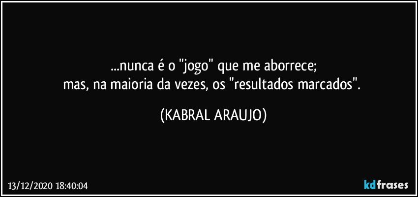 ...nunca é o "jogo" que me aborrece;
mas, na maioria da vezes, os "resultados marcados". (KABRAL ARAUJO)