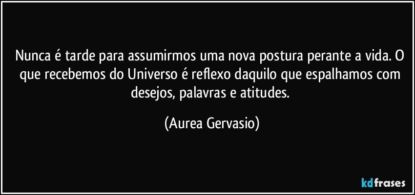 Nunca é tarde para assumirmos uma nova postura perante a vida. O que recebemos do Universo é reflexo daquilo que espalhamos com desejos, palavras e atitudes. (Aurea Gervasio)