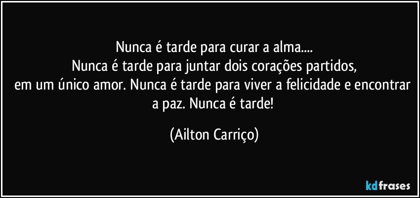 Nunca é tarde para curar a alma...
Nunca é tarde para juntar dois corações partidos,
em um único amor. Nunca é tarde para viver a felicidade e encontrar a paz. Nunca é tarde! (Ailton Carriço)