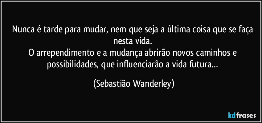 Nunca é tarde para mudar, nem que seja a última coisa que se faça nesta vida. 
O arrependimento e a mudança abrirão novos caminhos e possibilidades, que influenciarão a vida futura… (Sebastião Wanderley)