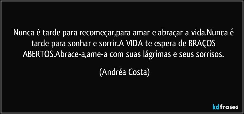 Nunca é tarde para recomeçar,para amar e abraçar a vida.Nunca é tarde para sonhar e sorrir.A VIDA te espera de BRAÇOS ABERTOS.Abrace-a,ame-a  com suas lágrimas e seus sorrisos. (Andréa Costa)