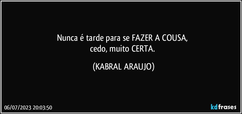 Nunca é tarde para se FAZER A COUSA, 
cedo, muito CERTA. (KABRAL ARAUJO)