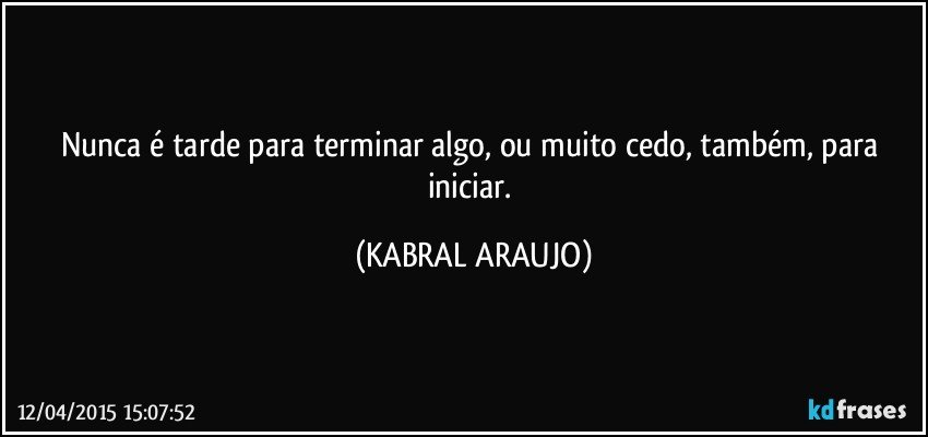 Nunca é tarde para terminar algo, ou muito cedo, também, para iniciar. (KABRAL ARAUJO)