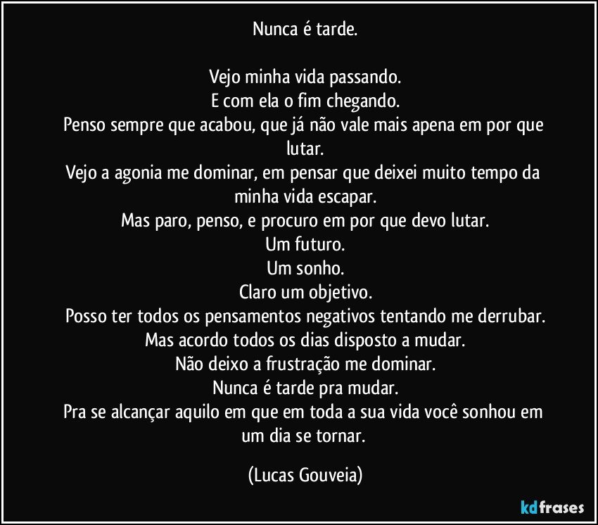 Nunca é tarde.

Vejo minha vida passando.
E com ela o fim chegando.
Penso sempre que acabou, que já não vale mais apena em por que lutar.
Vejo a agonia me dominar, em pensar que deixei muito tempo da minha vida escapar.
Mas paro, penso, e procuro em por que devo lutar.
Um futuro.
Um sonho.
Claro um objetivo.
Posso ter todos os pensamentos negativos tentando me derrubar.
Mas acordo todos os dias disposto a mudar.
Não deixo a frustração me dominar.
Nunca é tarde pra mudar.
Pra se alcançar aquilo em que em toda a sua vida você sonhou em um dia se tornar. (Lucas Gouveia)