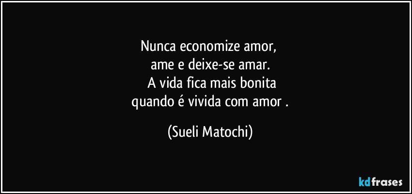 Nunca economize amor, 
ame e deixe-se amar.
 A vida fica mais bonita
 quando é vivida com amor . (Sueli Matochi)