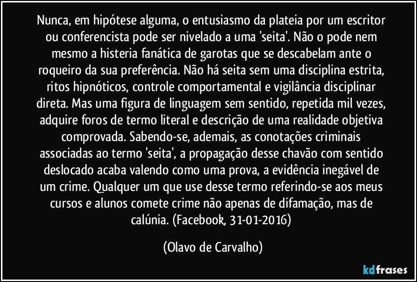 Nunca, em hipótese alguma, o entusiasmo da plateia por um escritor ou conferencista pode ser nivelado a uma 'seita'. Não o pode nem mesmo a histeria fanática de garotas que se descabelam ante o roqueiro da sua preferência. Não há seita sem uma disciplina estrita, ritos hipnóticos, controle comportamental e vigilância disciplinar direta. Mas uma figura de linguagem sem sentido, repetida mil vezes, adquire foros de termo literal e descrição de uma realidade objetiva comprovada. Sabendo-se, ademais, as conotações criminais associadas ao termo 'seita', a propagação desse chavão com sentido deslocado acaba valendo como uma prova, a evidência inegável de um crime. Qualquer um que use desse termo referindo-se aos meus cursos e alunos comete crime não apenas de difamação, mas de calúnia. (Facebook, 31-01-2016) (Olavo de Carvalho)