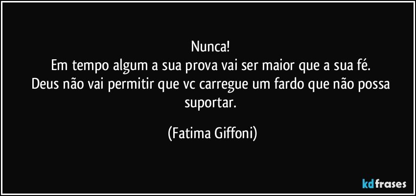 Nunca! 
Em tempo algum a sua  prova vai ser maior que a sua fé. 
Deus não vai permitir que vc carregue um fardo que não possa suportar. (Fatima Giffoni)