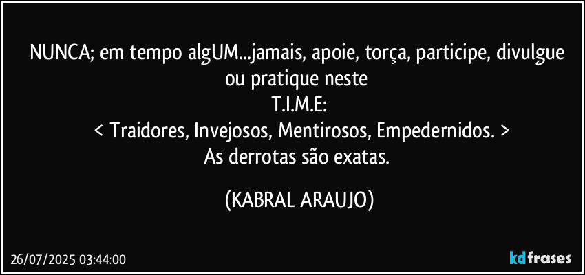 NUNCA; em tempo algUM...jamais, apoie, torça, participe, divulgue ou pratique neste 
T.I.M.E:
 < Traidores, Invejosos, Mentirosos, Empedernidos. >
As derrotas são exatas. (KABRAL ARAUJO)