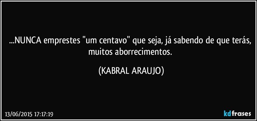 ...NUNCA emprestes "um centavo" que seja, já sabendo de que terás, muitos aborrecimentos. (KABRAL ARAUJO)