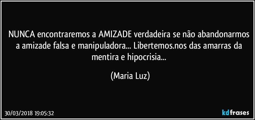 NUNCA encontraremos a AMIZADE verdadeira se não abandonarmos a amizade falsa e manipuladora... Libertemos.nos das amarras da mentira e hipocrisia... (Maria Luz)