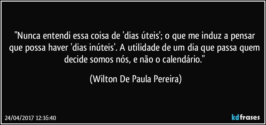 "Nunca entendi essa coisa de 'dias úteis'; o que me induz a pensar que possa haver 'dias inúteis'. A utilidade de um dia que passa quem decide somos nós, e não o calendário." (Wilton De Paula Pereira)