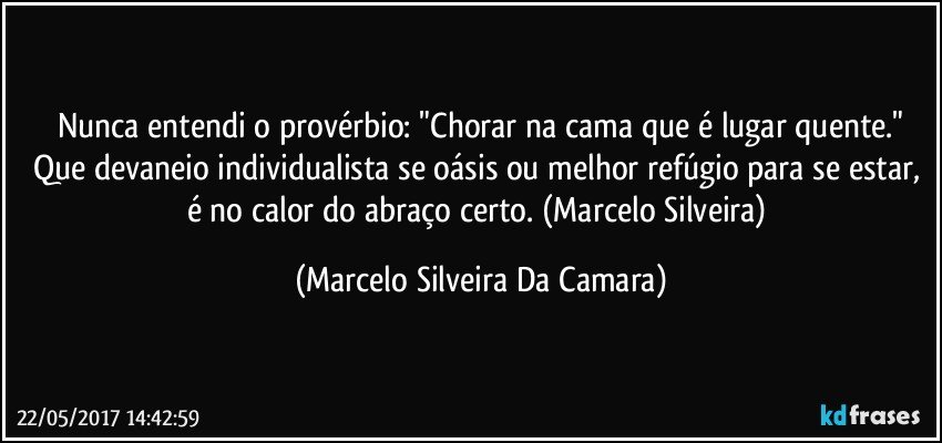 Nunca entendi o provérbio: "Chorar na cama que é lugar quente."
Que devaneio individualista se oásis ou melhor refúgio para se estar,  é no calor do abraço certo. (Marcelo Silveira) (Marcelo Silveira Da Camara)