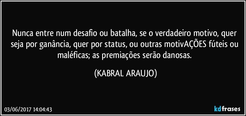 Nunca entre num desafio ou batalha, se o verdadeiro motivo, quer seja por ganância, quer por status, ou outras motivAÇÕES fúteis ou maléficas; as premiações serão danosas. (KABRAL ARAUJO)