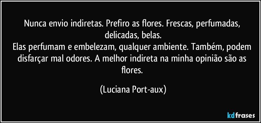 Nunca envio indiretas. Prefiro as flores. Frescas, perfumadas, delicadas, belas.
Elas perfumam e embelezam, qualquer ambiente. Também, podem disfarçar mal odores. A melhor indireta na minha opinião são as flores. (Luciana Port-aux)