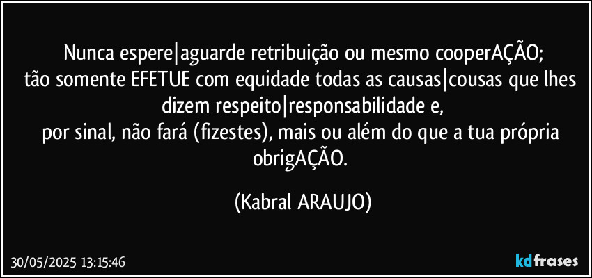 Nunca espere|aguarde retribuição ou mesmo cooperAÇÃO;
tão somente EFETUE com equidade todas as causas|cousas que lhes dizem respeito|responsabilidade e,
por sinal, não fará (fizestes), mais ou além do que a tua própria obrigAÇÃO. (KABRAL ARAUJO)
